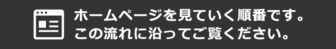 ホームページを見ていく順番です。この流れに沿ってご覧ください。